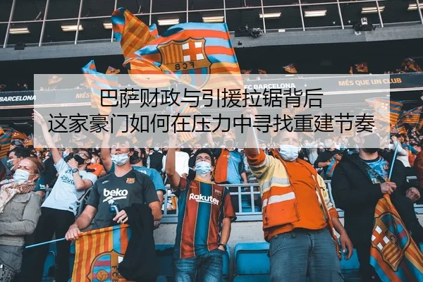 巴萨财政与引援拉锯背后 这家豪门如何在压力中寻找重建节奏