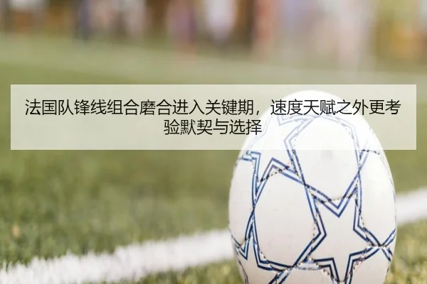 法国队锋线组合磨合进入关键期，速度天赋之外更考验默契与选择